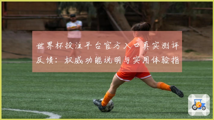 世界杯投注平台官方入口真实测评反馈：权威功能说明与实用体验指南