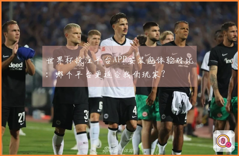 世界杯投注平台APP安装包体验对比：哪个平台更适合我们玩家？