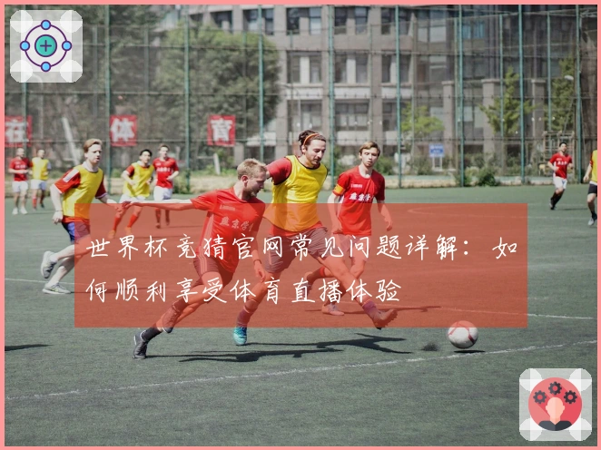 世界杯竞猜官网常见问题详解：如何顺利享受体育直播体验