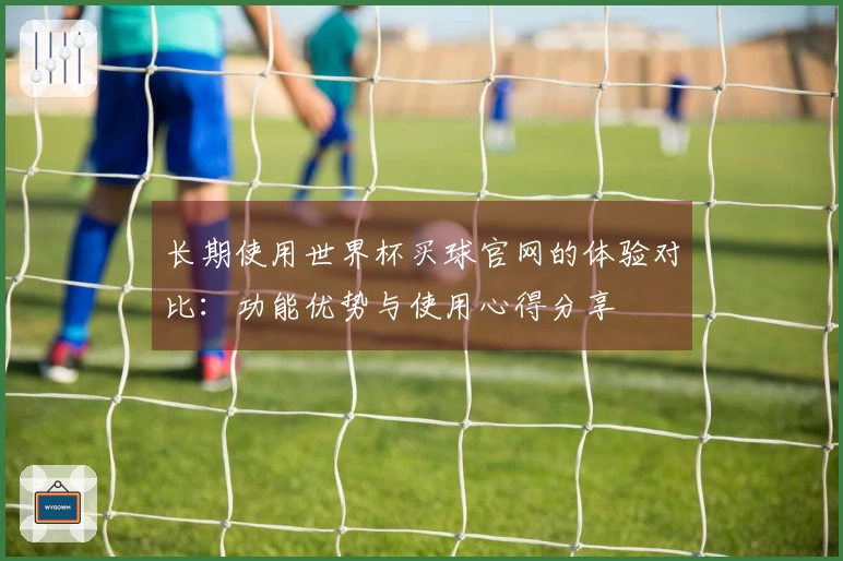 长期使用世界杯买球官网的体验对比：功能优势与使用心得分享