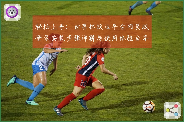 轻松上手：世界杯投注平台网页版登录安装步骤详解与使用体验分享