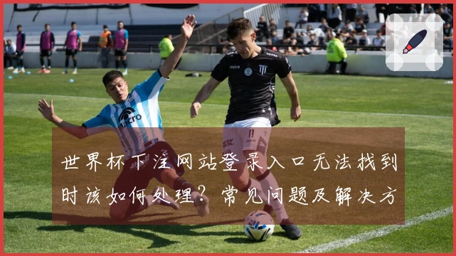 世界杯下注网站登录入口无法找到时该如何处理？常见问题及解决方案汇总